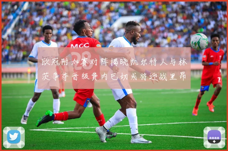 欧冠附加赛对阵揭晓凯尔特人与林茨争夺晋级费内巴切或将迎战里昂