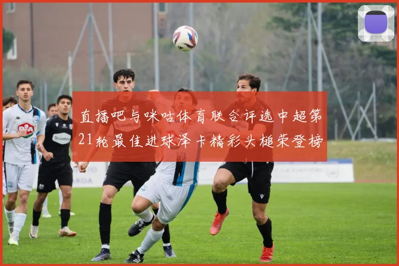 直播吧与咪咕体育联合评选中超第21轮最佳进球泽卡精彩头槌荣登榜首