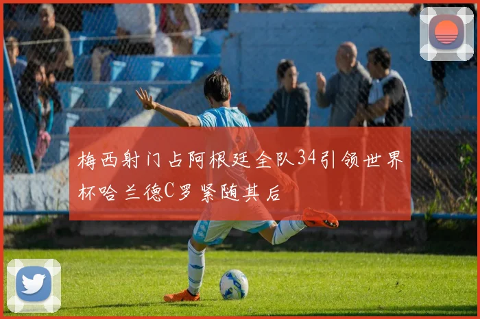 梅西射门占阿根廷全队34引领世界杯哈兰德C罗紧随其后