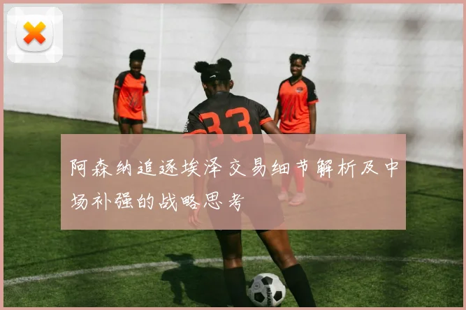 阿森纳追逐埃泽交易细节解析及中场补强的战略思考