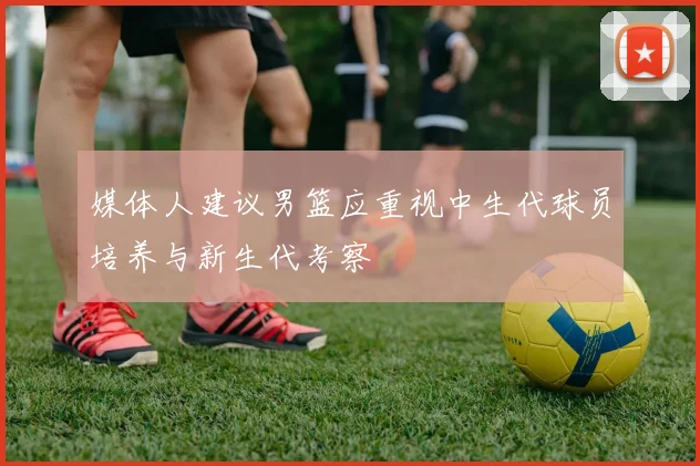 媒体人建议男篮应重视中生代球员培养与新生代考察
