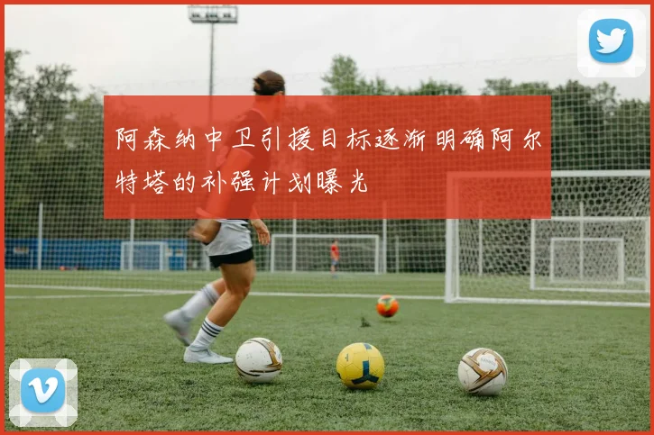 阿森纳中卫引援目标逐渐明确阿尔特塔的补强计划曝光